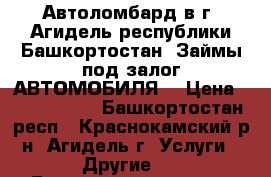 Автоломбард в г. Агидель республики Башкортостан. Займы под залог АВТОМОБИЛЯ  › Цена ­ 2 000 000 - Башкортостан респ., Краснокамский р-н, Агидель г. Услуги » Другие   . Башкортостан респ.